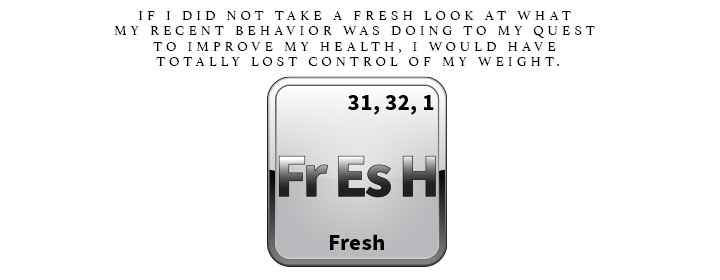 Fr Es H is for Fresh. If I did not take a fresh look at what my recent behavior was doing to my quest to improve my health, I would have totally lost control of my weight.