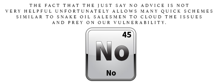 No is for No. The fact that the just say no advice is not very helpful. Unfortunately allows many quick schemes similar to snake oil salesman to cloud the issues and prey on our vulnerability.