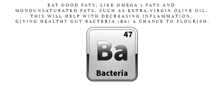 BA is for Bacteria. Eat good fats, like omega 3 fats and monounsaturated fats, such as extra-virgin olive oil. This will help with decreasing inflammation, giving healthy gut bacteria a chance to flourish.