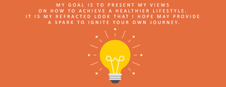 Now what? My goal is to present my views on how to achieve a healthier lifestyle. It is my refracted look that I hope my provide a spark to ignite your own journey.