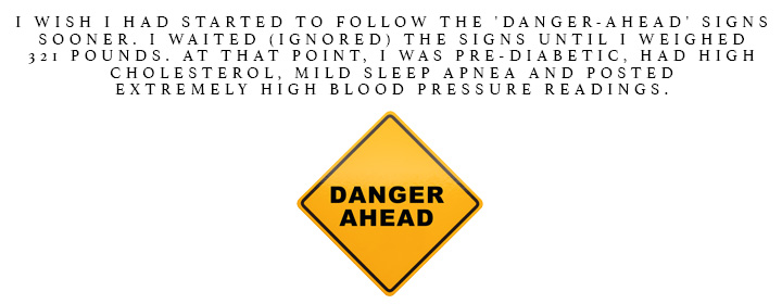 I wish I had started to follow the 'Danger-Ahead' signs sooner. I waited (ignored) the signs until I weighed 321 pounds.