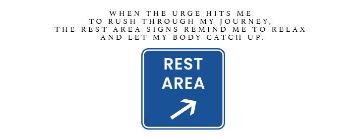 When the urge hits me to rush through my journey, the Rest Area signs remind me to relax and let my body catch up.