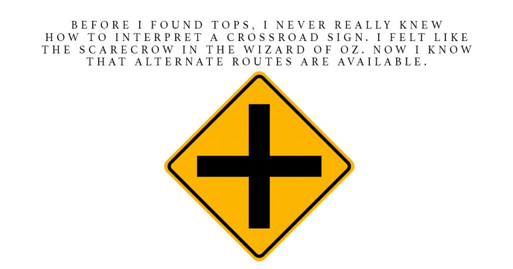 Before I found TOPS, I never really really how to interpret a crossroad sign. I felt like the scarecrow in the Wizard of Oz. Now I know that alternative routes are 