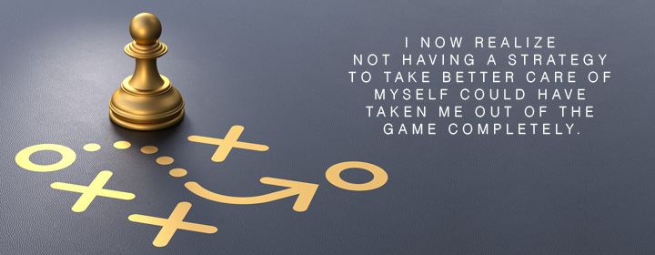 I now realize not having a STRATEGY to take better care of myself could have taken me out of the game completely.
