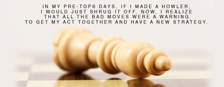 In my pre-TOPS days, if I made a howler, I would just shrug it off. Now, I realize that all the bad moves were a warning to get my act together and have a new strategy.