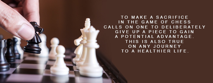 "To make a sacrifice in the game of chess calls on one to deliberately give up a piece to fain a potential advantage. This is also true on any journey to a healthier life."