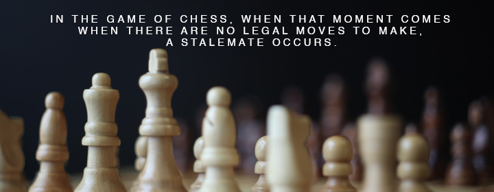 In the game of chess, when that moment comes when there are no legal moves to make, a stalemate occurs.