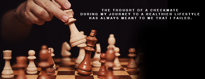 "The thought of a checkmate during my journey to a healthier lifestyle has always meant to me that I failed."